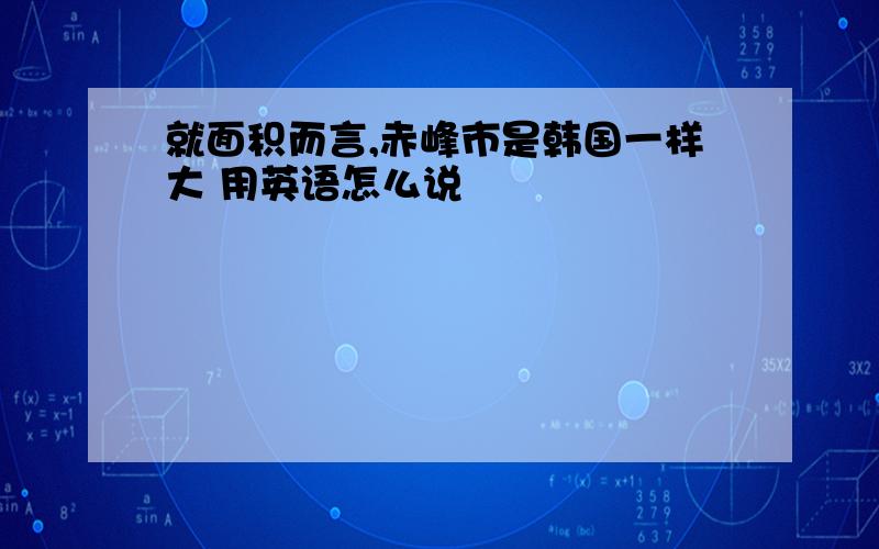 就面积而言,赤峰市是韩国一样大 用英语怎么说