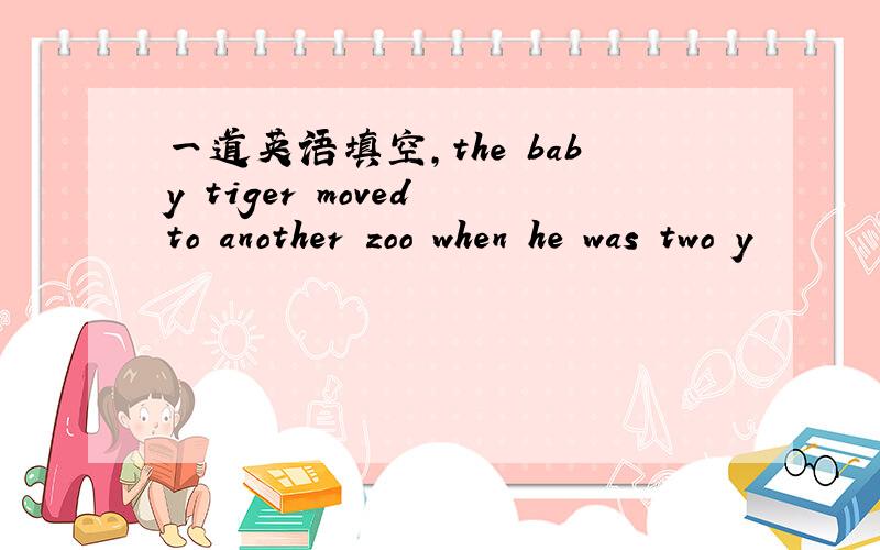 一道英语填空,the baby tiger moved to another zoo when he was two y