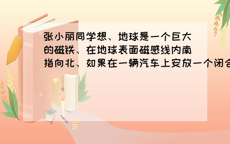 张小丽同学想、地球是一个巨大的磁铁、在地球表面磁感线内南指向北、如果在一辆汽车上安放一个闭合线圈、当汽车沿东西方向行驶时