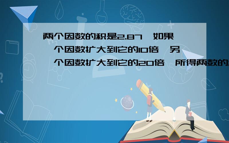 两个因数的积是2.87,如果一个因数扩大到它的10倍,另一个因数扩大到它的20倍,所得两数的积是多少?