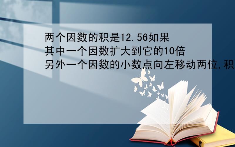 两个因数的积是12.56如果其中一个因数扩大到它的10倍另外一个因数的小数点向左移动两位,积是?