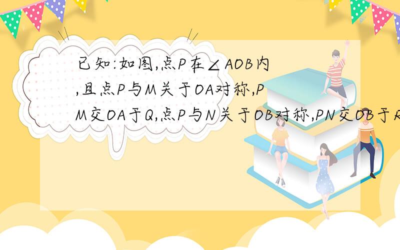 已知:如图,点P在∠AOB内,且点P与M关于OA对称,PM交OA于Q,点P与N关于OB对称,PN交OB于R,链接MN、O