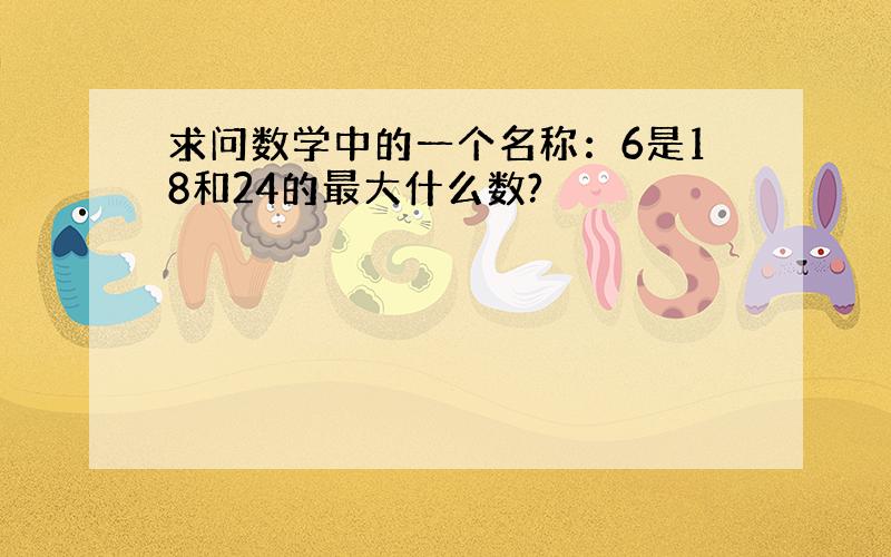 求问数学中的一个名称：6是18和24的最大什么数?