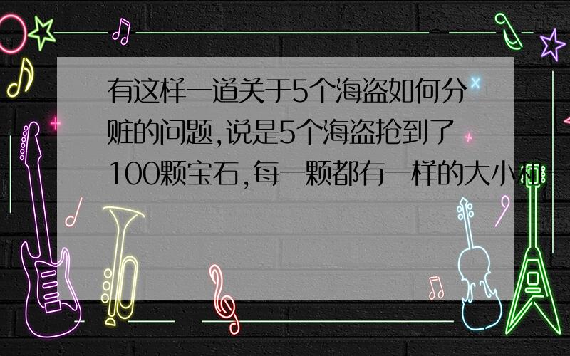 有这样一道关于5个海盗如何分赃的问题,说是5个海盗抢到了100颗宝石,每一颗都有一样的大小和一样贵重的价