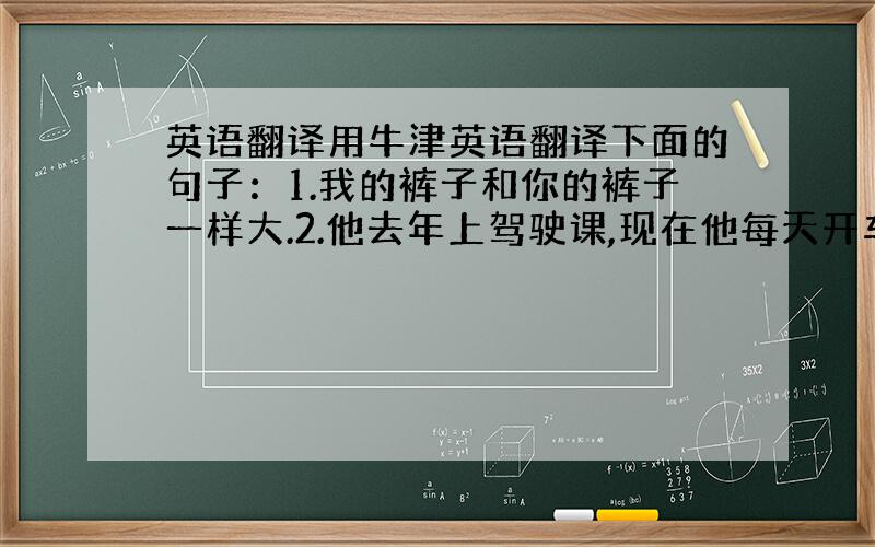 英语翻译用牛津英语翻译下面的句子：1.我的裤子和你的裤子一样大.2.他去年上驾驶课,现在他每天开车送我上学.3.三班的学