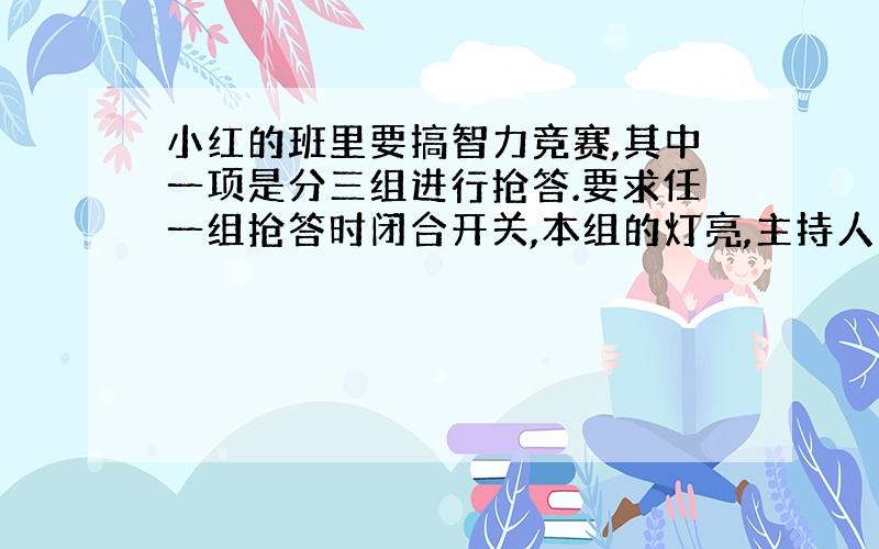 小红的班里要搞智力竞赛,其中一项是分三组进行抢答.要求任一组抢答时闭合开关,本组的灯亮,主持人台上的电铃响.你能帮小红设