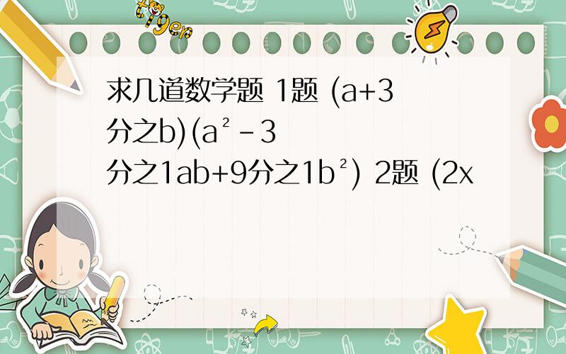 求几道数学题 1题 (a+3分之b)(a²-3分之1ab+9分之1b²) 2题 (2x