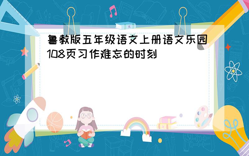 鲁教版五年级语文上册语文乐园108页习作难忘的时刻