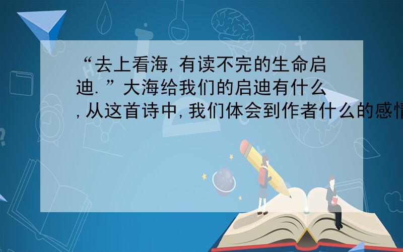 “去上看海,有读不完的生命启迪.”大海给我们的启迪有什么,从这首诗中,我们体会到作者什么的感情.