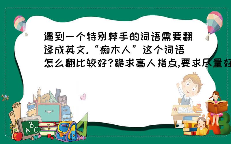 遇到一个特别棘手的词语需要翻译成英文.“痴木人”这个词语怎么翻比较好?跪求高人指点,要求尽量好记