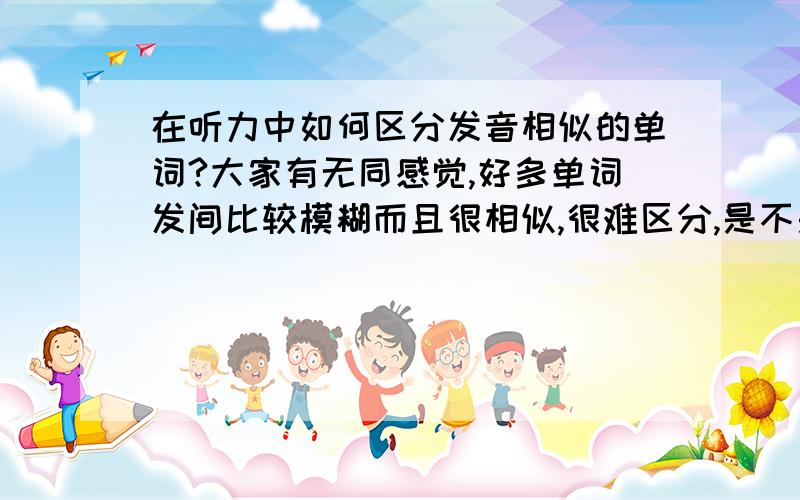 在听力中如何区分发音相似的单词?大家有无同感觉,好多单词发间比较模糊而且很相似,很难区分,是不是只能增加自己的词汇量并且