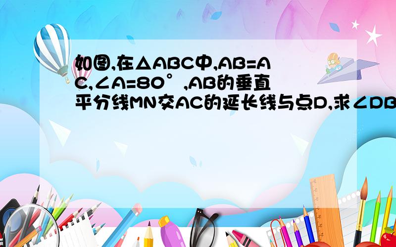 如图,在△ABC中,AB=AC,∠A=80°,AB的垂直平分线MN交AC的延长线与点D,求∠DBC的度数