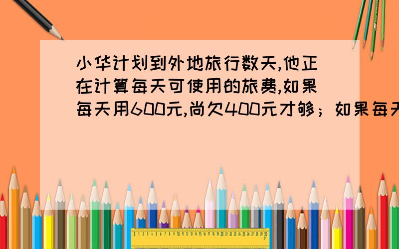 小华计划到外地旅行数天,他正在计算每天可使用的旅费,如果每天用600元,尚欠400元才够；如果每天用500元