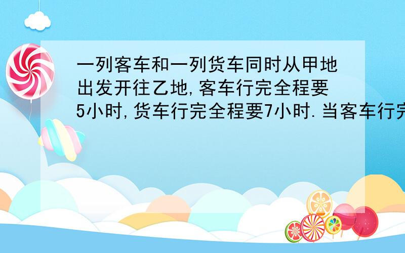 一列客车和一列货车同时从甲地出发开往乙地,客车行完全程要5小时,货车行完全程要7小时.当客车行完全程的一半时,货车只行了