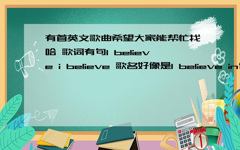 有首英文歌曲希望大家能帮忙找哈 歌词有句I believe i believe 歌名好像是I believe in什么