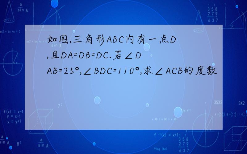 如图,三角形ABC内有一点D,且DA=DB=DC.若∠DAB=25°,∠BDC=110°,求∠ACB的度数