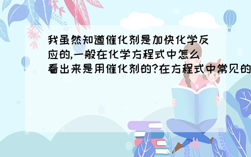 我虽然知道催化剂是加快化学反应的,一般在化学方程式中怎么看出来是用催化剂的?在方程式中常见的催化剂都有哪些?