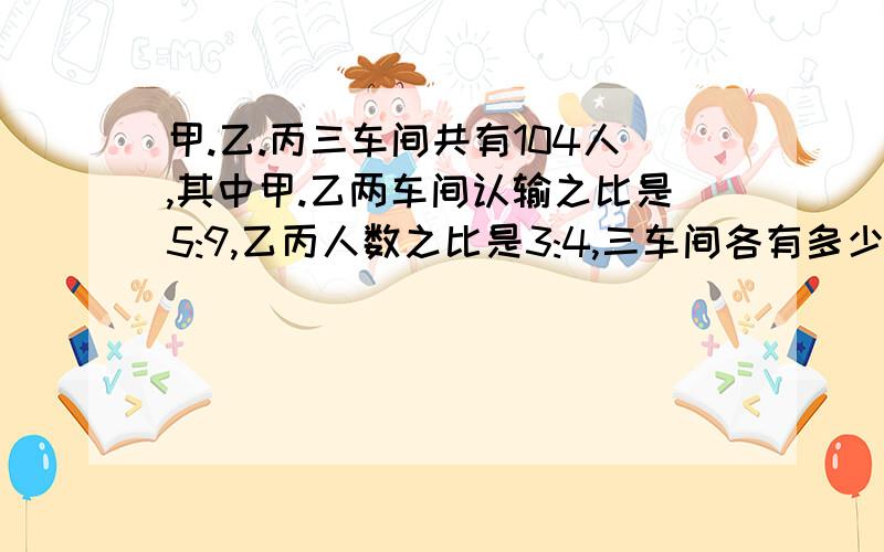 甲.乙.丙三车间共有104人,其中甲.乙两车间认输之比是5:9,乙丙人数之比是3:4,三车间各有多少人