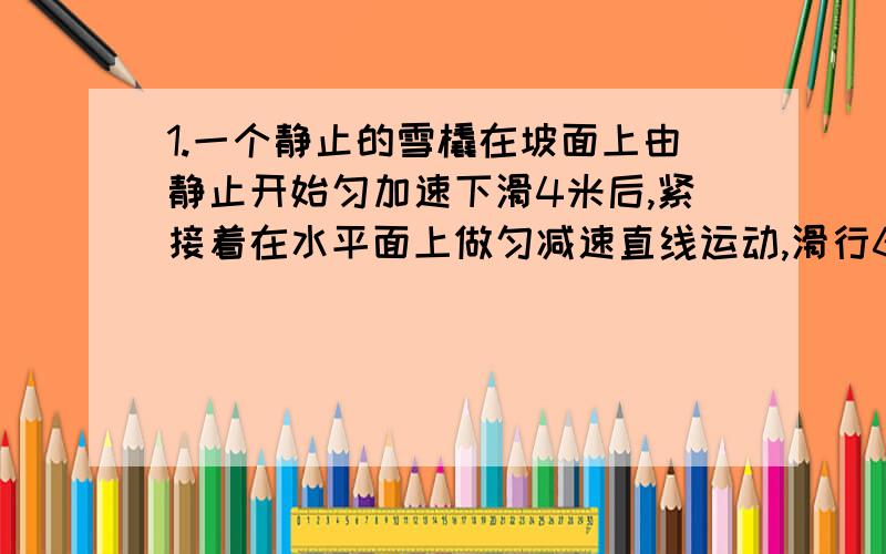 1.一个静止的雪橇在坡面上由静止开始匀加速下滑4米后,紧接着在水平面上做匀减速直线运动,滑行6米停止,共历时10秒.则