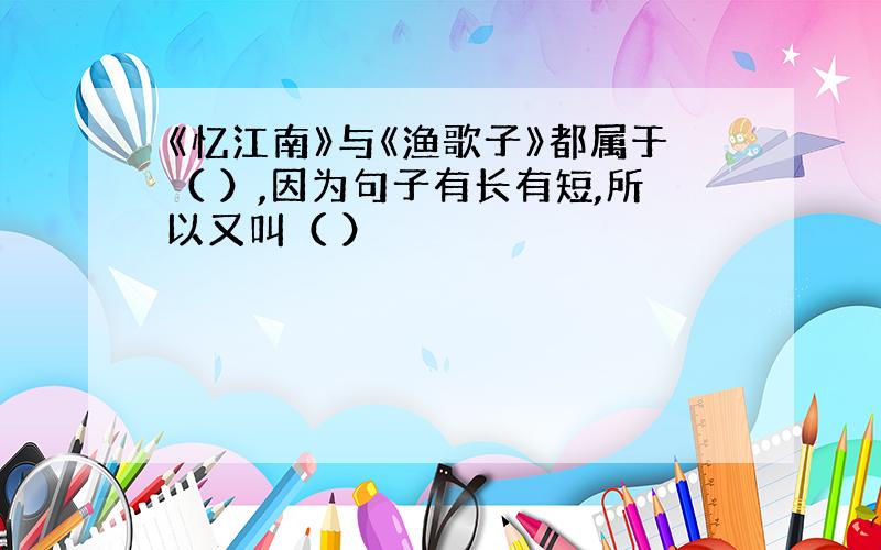 《忆江南》与《渔歌子》都属于（ ）,因为句子有长有短,所以又叫（ ）