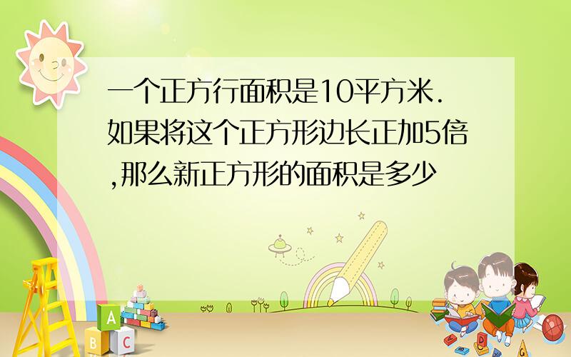 一个正方行面积是10平方米.如果将这个正方形边长正加5倍,那么新正方形的面积是多少