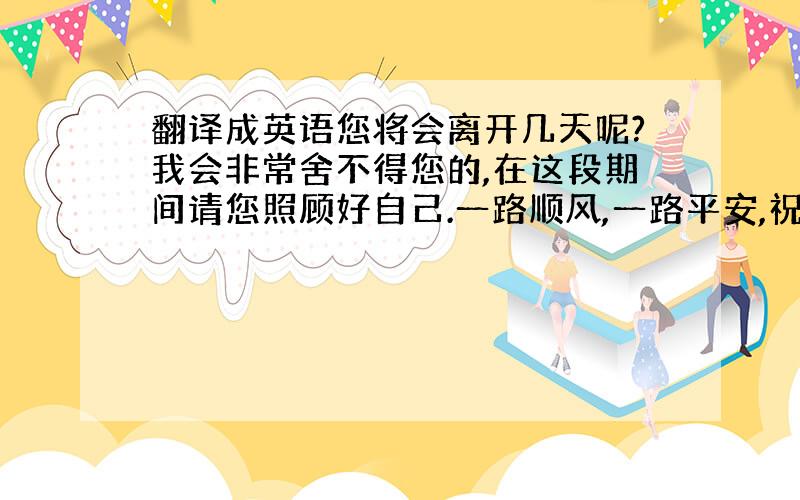 翻译成英语您将会离开几天呢?我会非常舍不得您的,在这段期间请您照顾好自己.一路顺风,一路平安,祝您成功!