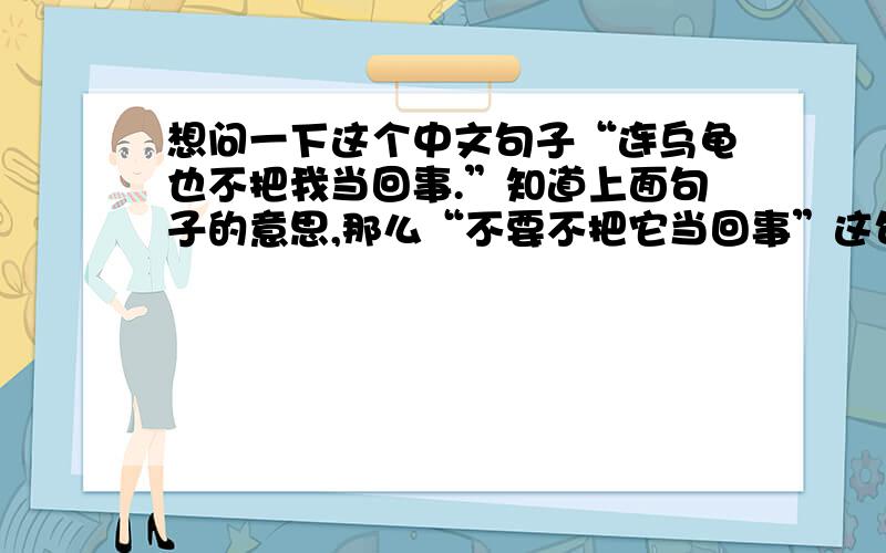 想问一下这个中文句子“连乌龟也不把我当回事.”知道上面句子的意思,那么“不要不把它当回事”这句话也成立吗?我要表达的意思