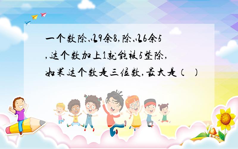 一个数除以9余8,除以6余5,这个数加上1就能被5整除,如果这个数是三位数,最大是（ ）