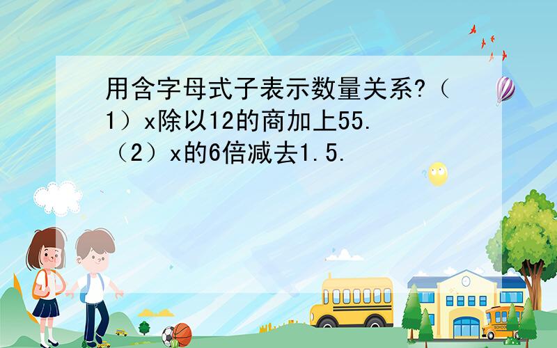 用含字母式子表示数量关系?（1）x除以12的商加上55.（2）x的6倍减去1.5.