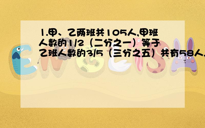 ⒈甲、乙两班共105人,甲班人数的1/2（二分之一）等于乙班人数的3/5（三分之五）共有58人,两班各有多少人?