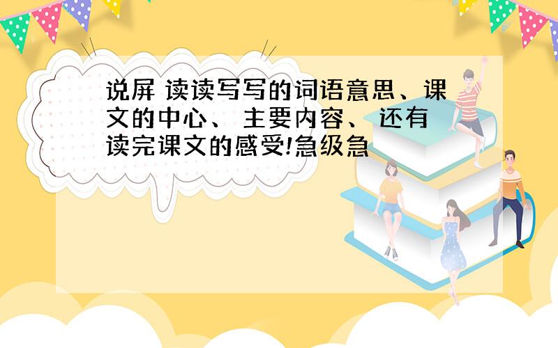 说屏 读读写写的词语意思、课文的中心、 主要内容、 还有读完课文的感受!急级急