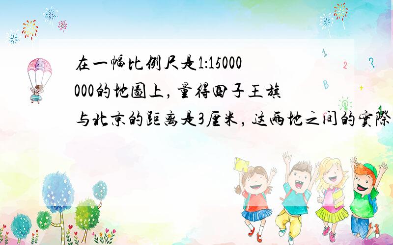 在一幅比例尺是1：15000000的地图上，量得四子王旗与北京的距离是3厘米，这两地之间的实际距离大约是______千米