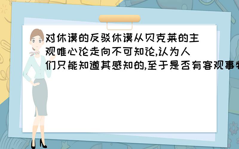 对休谟的反驳休谟从贝克莱的主观唯心论走向不可知论,认为人们只能知道其感知的,至于是否有客观事物存在则是无法知道的反驳:我