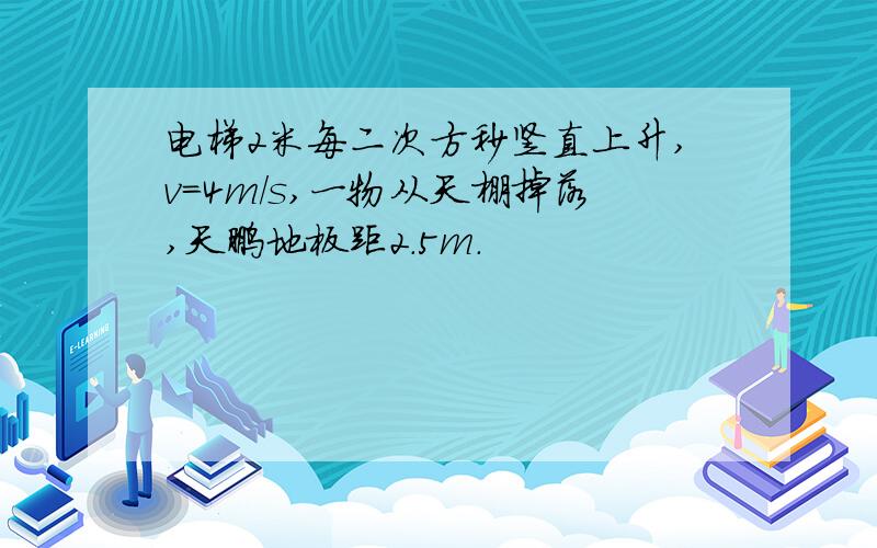 电梯2米每二次方秒竖直上升,v=4m/s,一物从天棚掉落,天鹏地板距2.5m.