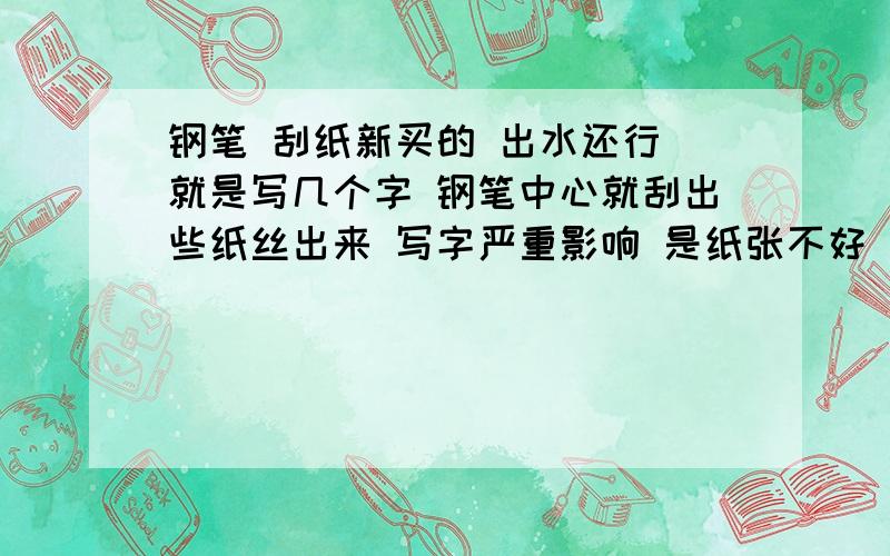 钢笔 刮纸新买的 出水还行 就是写几个字 钢笔中心就刮出些纸丝出来 写字严重影响 是纸张不好 还是钢笔问题的