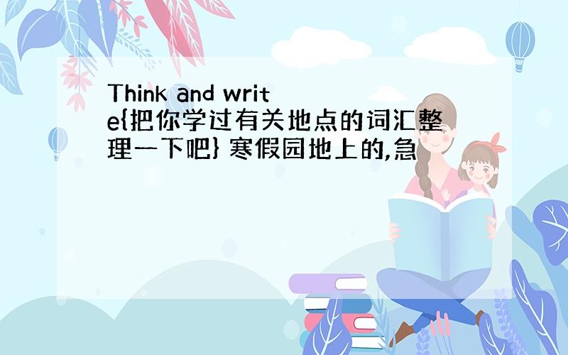 Think and write{把你学过有关地点的词汇整理一下吧} 寒假园地上的,急