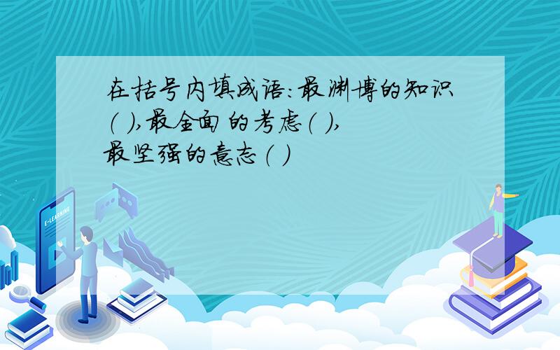 在括号内填成语：最渊博的知识（ ）,最全面的考虑（ ）,最坚强的意志（ ）