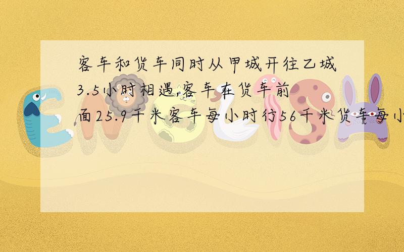 客车和货车同时从甲城开往乙城3.5小时相遇,客车在货车前面25.9千米客车每小时行56千米货车每小时多少千米