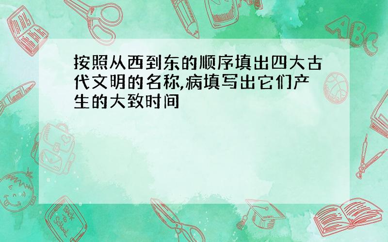 按照从西到东的顺序填出四大古代文明的名称,病填写出它们产生的大致时间