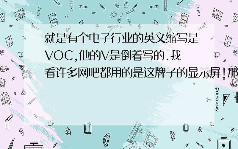 就是有个电子行业的英文缩写是VOC,他的V是倒着写的.我看许多网吧都用的是这牌子的显示屏!那是什么牌子