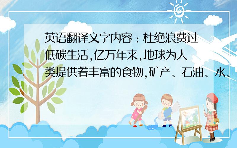 英语翻译文字内容：杜绝浪费过低碳生活,亿万年来,地球为人类提供着丰富的食物,矿产、石油、水、空气和阳光等能源和资源,使得