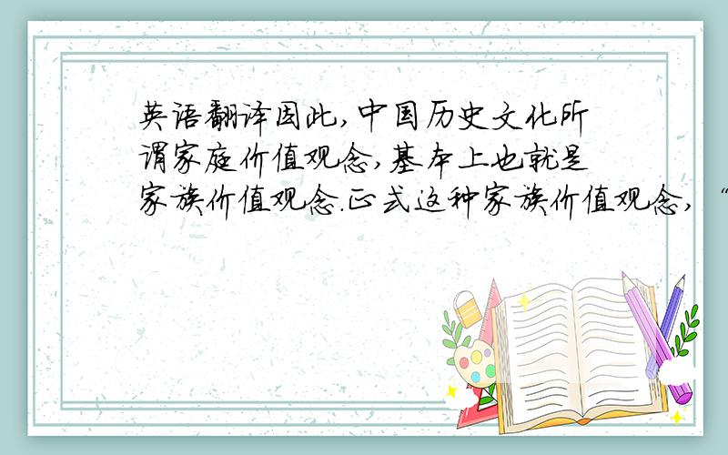 英语翻译因此,中国历史文化所谓家庭价值观念,基本上也就是家族价值观念.正式这种家族价值观念,“家庭至上,家外有家”便构成