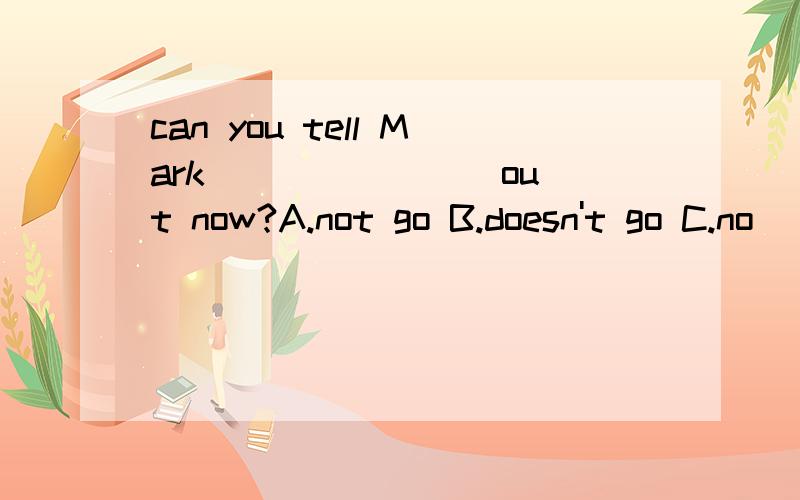 can you tell Mark _______ out now?A.not go B.doesn't go C.no