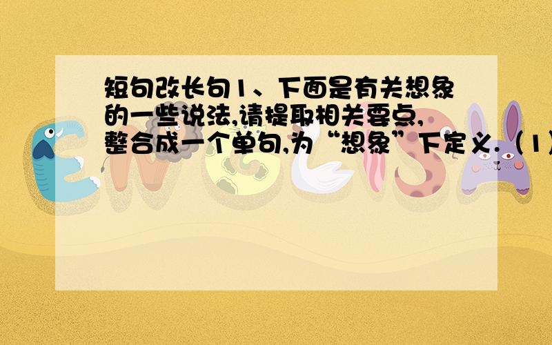 短句改长句1、下面是有关想象的一些说法,请提取相关要点,整合成一个单句,为“想象”下定义.（1）想象是作家艺术家发明家创