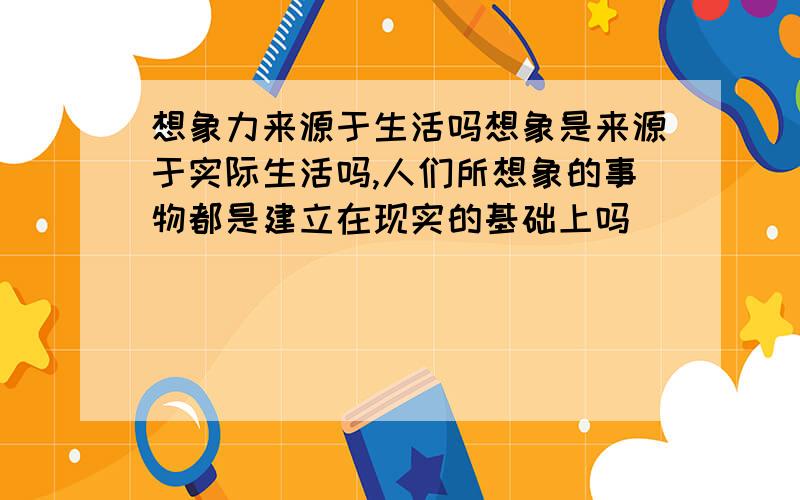 想象力来源于生活吗想象是来源于实际生活吗,人们所想象的事物都是建立在现实的基础上吗