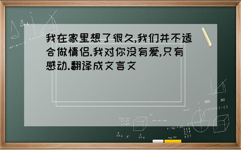 我在家里想了很久,我们并不适合做情侣.我对你没有爱,只有感动.翻译成文言文