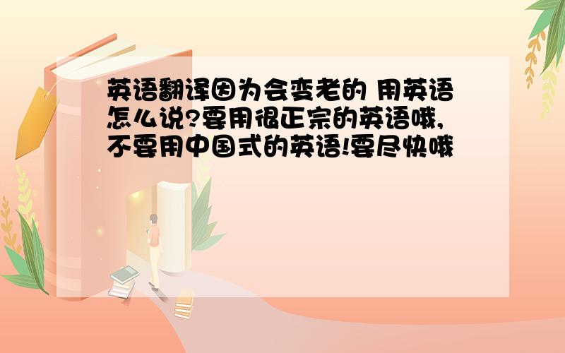 英语翻译因为会变老的 用英语怎么说?要用很正宗的英语哦,不要用中国式的英语!要尽快哦