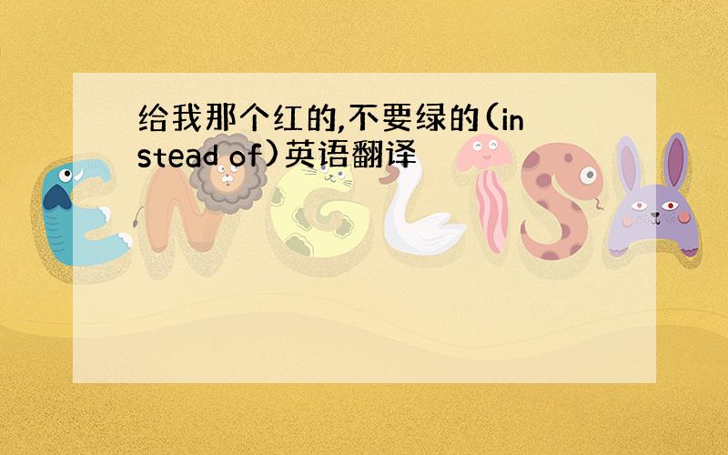 给我那个红的,不要绿的(instead of)英语翻译