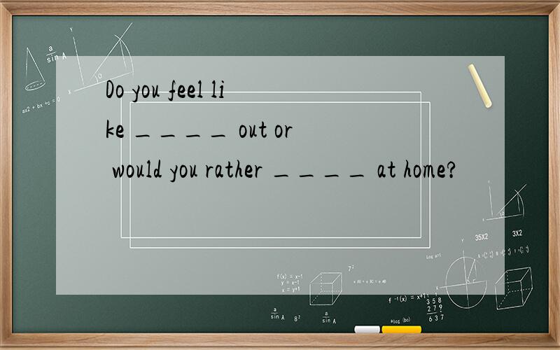 Do you feel like ____ out or would you rather ____ at home?