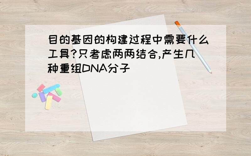 目的基因的构建过程中需要什么工具?只考虑两两结合,产生几种重组DNA分子